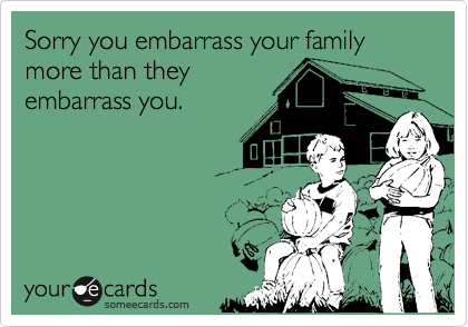 Sorry you embarrass your family more than they
embarrass you.