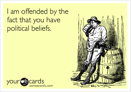 I am offended by the 
fact that you have 
political beliefs.