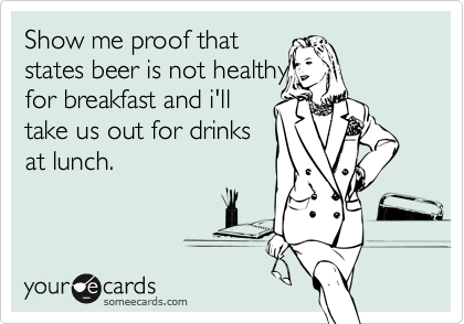 Show me proof that
states beer is not healthy
for breakfast and i'll
take us out for drinks
at lunch.
