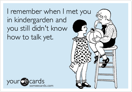 I remember when I met you
in kindergarden and
you still didn't know
how to talk yet.