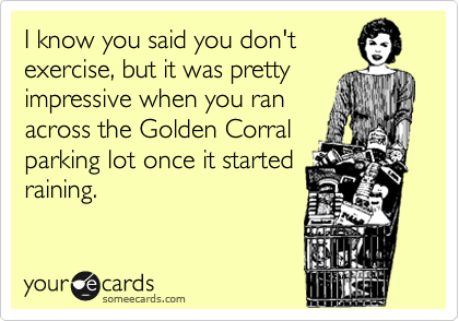 I know you said you don't
exercise, but it was pretty
impressive when you ran
across the Golden Corral
parking lot once it started
raining.