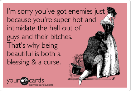 I'm sorry you've got enemies just because you're super hot and intimidate the hell out of
guys and their bitches.  
That's why being 
beautiful is both a 
blessing & a curse.
