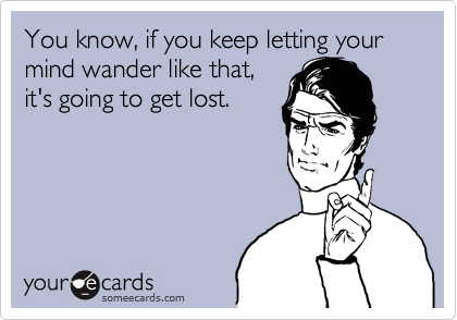 You know, if you keep letting your mind wander like that,
it's going to get lost.