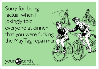 Sorry for being
factual when I
jokingly told
everyone at dinner
that you were fucking
the MayTag repairman.