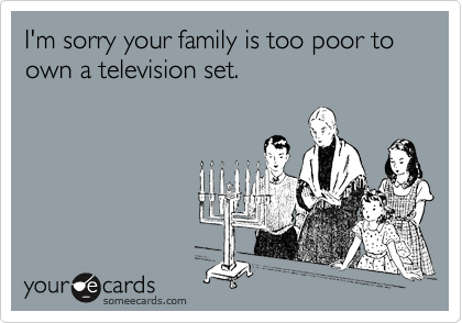 I'm sorry your family is too poor to own a television set.