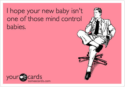 I hope your new baby isn't
one of those mind control
babies.