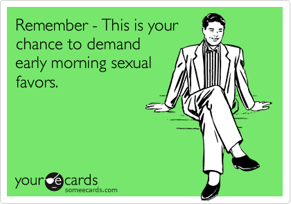 Remember - This is yourchance to demandearly morning sexualfavors.