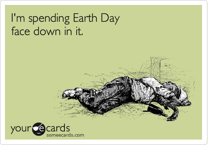 I'm spending Earth Day 
face down in it.