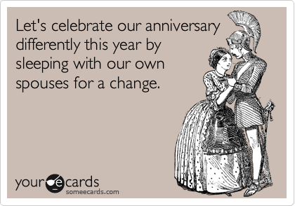 Let's celebrate our anniversary
differently this year by
sleeping with our own
spouses for a change.
