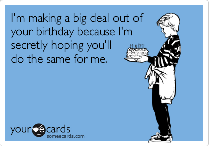 I'm making a big deal out of
your birthday because I'm
secretly hoping you'll
do the same for me.