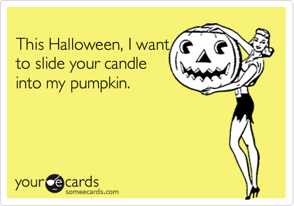 
This Halloween, I want
to slide your candle
into my pumpkin.