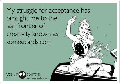 My struggle for acceptance has brought me to thelast frontier ofcreativity known assomeecards.com