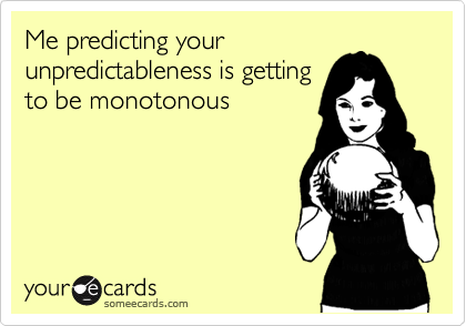 Me predicting your
unpredictableness is getting
to be monotonous