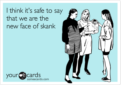 I think it's safe to say
that we are the
new face of skank