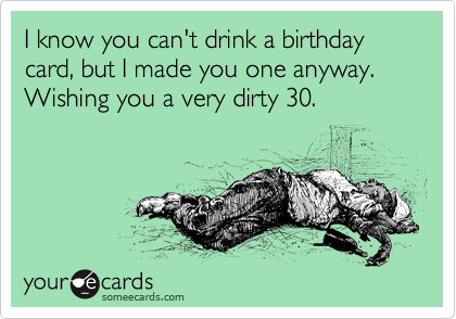 I know you can't drink a birthday card, but I made you one anyway.
Wishing you a very dirty 30.