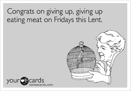 Congrats on giving up, giving up eating meat on Fridays this Lent.