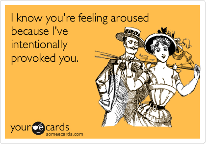 I know you're feeling aroused because I'veintentionallyprovoked you.