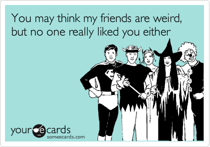 You may think my friends are weird, but no one really liked you either
