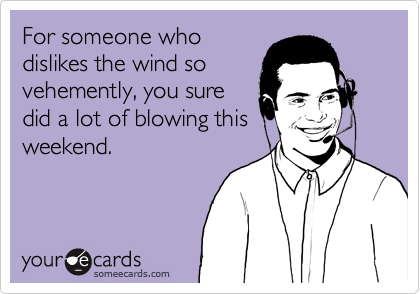 For someone who
dislikes the wind so
vehemently, you sure
did a lot of blowing this
weekend.