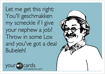 Let me get this right: 
You'll geschmakken
my scmeckle if I give
your nephew a job? 
Throw in some Lox
and you've got a deal
Bubeleh!