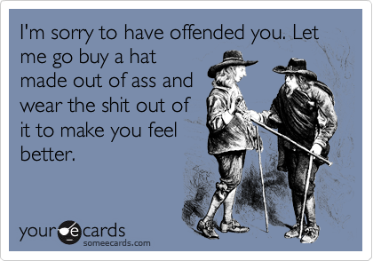 I'm sorry to have offended you. Let me go buy a hat
made out of ass and
wear the shit out of
it to make you feel
better.