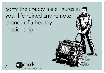 Sorry the crappy male figures in
your life ruined any remote
chance of a healthy
relationship.