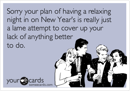 Sorry your plan of having a relaxing night in on New Year's is really just a lame attempt to cover up your lack of anything better
to do.