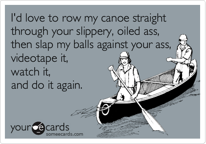 I'd love to row my canoe straight through your slippery, oiled ass, then slap my balls against your ass, videotape it,
watch it,
and do it again.
