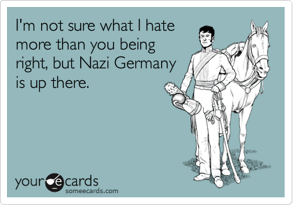I'm not sure what I hate
more than you being
right, but Nazi Germany
is up there.