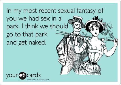 In my most recent sexual fantasy of you we had sex in a
park. I think we should
go to that park
and get naked.
