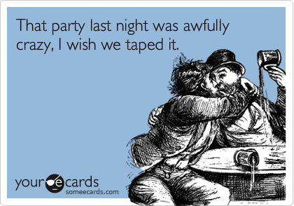 That party last night was awfully crazy, I wish we taped it.