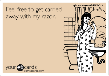 Feel free to get carried 
away with my razor.