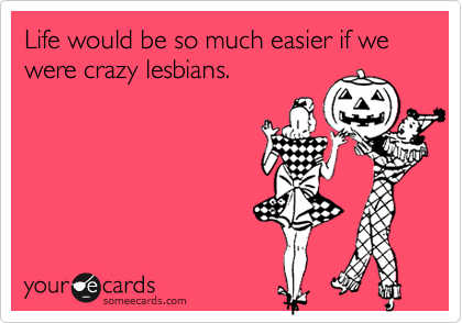Life would be so much easier if we were crazy lesbians.