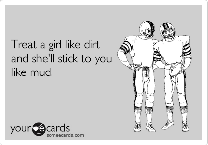 

Treat a girl like dirt
and she'll stick to you
like mud. 