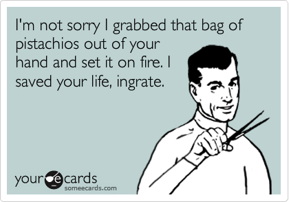 I'm not sorry I grabbed that bag of  pistachios out of your
hand and set it on fire. I
saved your life, ingrate.
