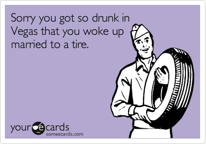 Sorry you got so drunk in
Vegas that you woke up
married to a tire.