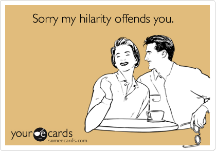       Sorry my hilarity offends you.