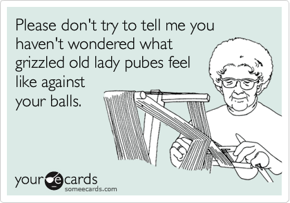 Please don't try to tell me you haven't wondered what
grizzled old lady pubes feel
like against
your balls.