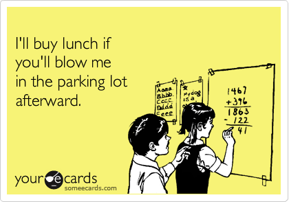 
I'll buy lunch if  
you'll blow me  
in the parking lot 
afterward.