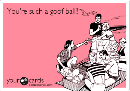 You're such a goof ball!!