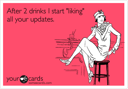 After 2 drinks I start "liking"
all your updates. 