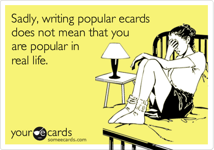 Sadly, writing popular ecards
does not mean that you
are popular in
real life.