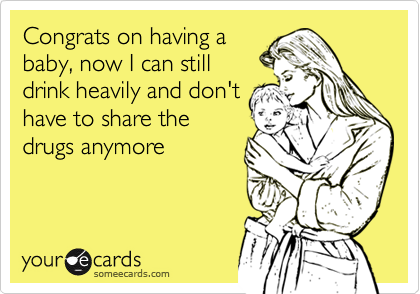 Congrats on having a
baby, now I can still
drink heavily and don't
have to share the
drugs anymore