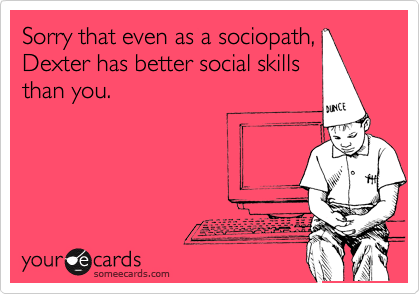 Sorry that even as a sociopath,
Dexter has better social skills
than you.