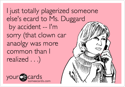 I just totally plagerized someone else's ecard to Ms. Duggard
 by accident -- I'm
sorry (that clown car
anaolgy was more
common than I
realized . . .)