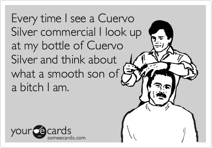 Every time I see a Cuervo
Silver commercial I look up
at my bottle of Cuervo
Silver and think about
what a smooth son of
a bitch I am.