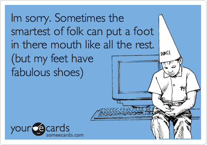 Im sorry. Sometimes the
smartest of folk can put a foot
in there mouth like all the rest.
(but my feet have
fabulous shoes) 