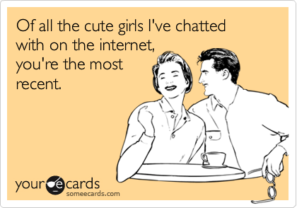 Of all the cute girls I've chatted 
with on the internet,
you're the most
recent.