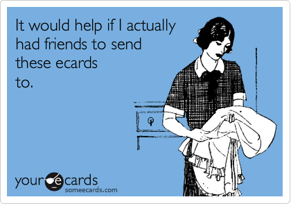 It would help if I actually
had friends to send
these ecards
to.