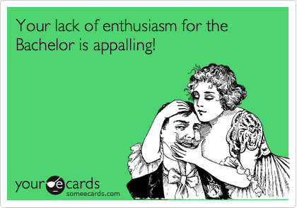Your lack of enthusiasm for the Bachelor is appalling!